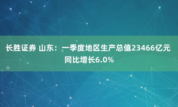 长胜证券 山东：一季度地区生产总值23466亿元 同比增长6.0%