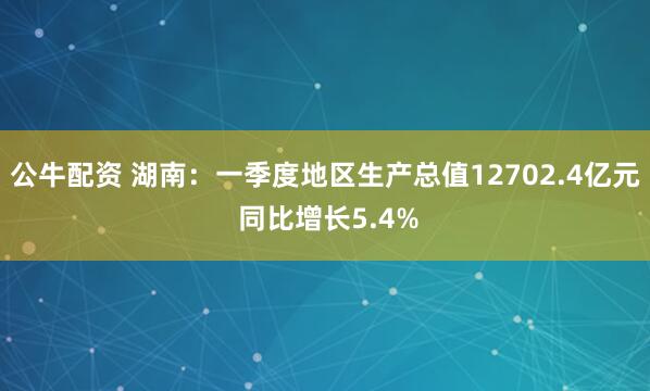 公牛配资 湖南：一季度地区生产总值12702.4亿元 同比增长5.4%