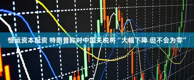 恒运资本配资 特朗普称对中国关税将“大幅下降 但不会为零”