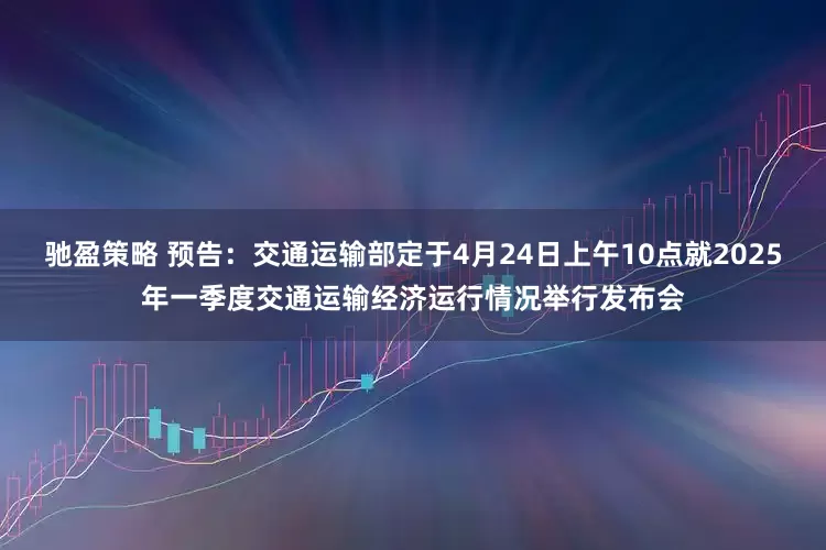 驰盈策略 预告：交通运输部定于4月24日上午10点就2025年一季度交通运输经济运行情况举行发布会