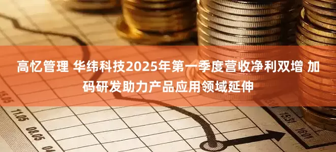 高忆管理 华纬科技2025年第一季度营收净利双增 加码研发助力产品应用领域延伸