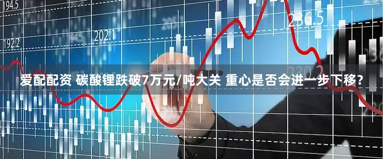 爱配配资 碳酸锂跌破7万元/吨大关 重心是否会进一步下移？