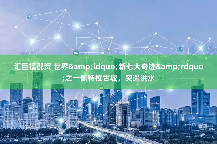 汇巨福配资 世界&ldquo;新七大奇迹&rdquo;之一佩特拉古城，突遇洪水