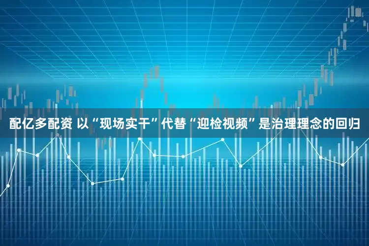配亿多配资 以“现场实干”代替“迎检视频”是治理理念的回归