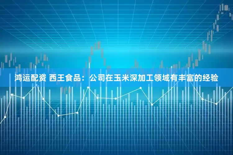 鸿运配资 西王食品：公司在玉米深加工领域有丰富的经验