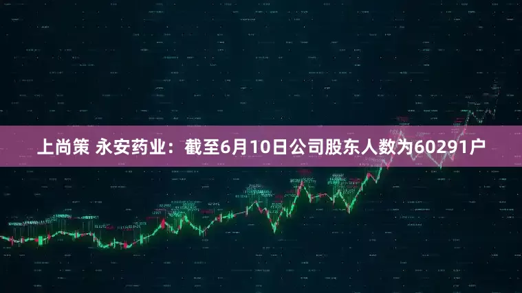 上尚策 永安药业：截至6月10日公司股东人数为60291户