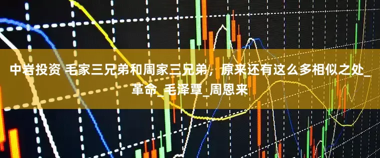 中岩投资 毛家三兄弟和周家三兄弟，原来还有这么多相似之处_革命_毛泽覃_周恩来