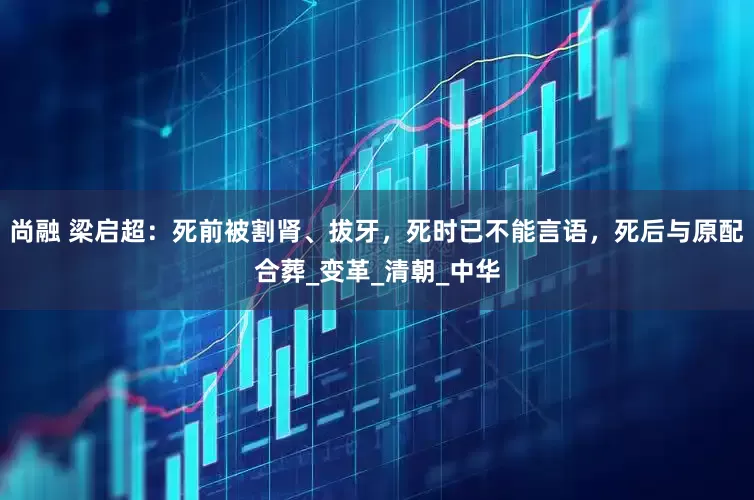 尚融 梁启超：死前被割肾、拔牙，死时已不能言语，死后与原配合葬_变革_清朝_中华