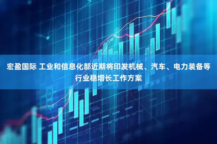 宏盈国际 工业和信息化部近期将印发机械、汽车、电力装备等行业稳增长工作方案