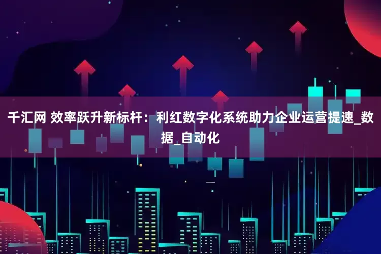 千汇网 效率跃升新标杆：利红数字化系统助力企业运营提速_数据_自动化