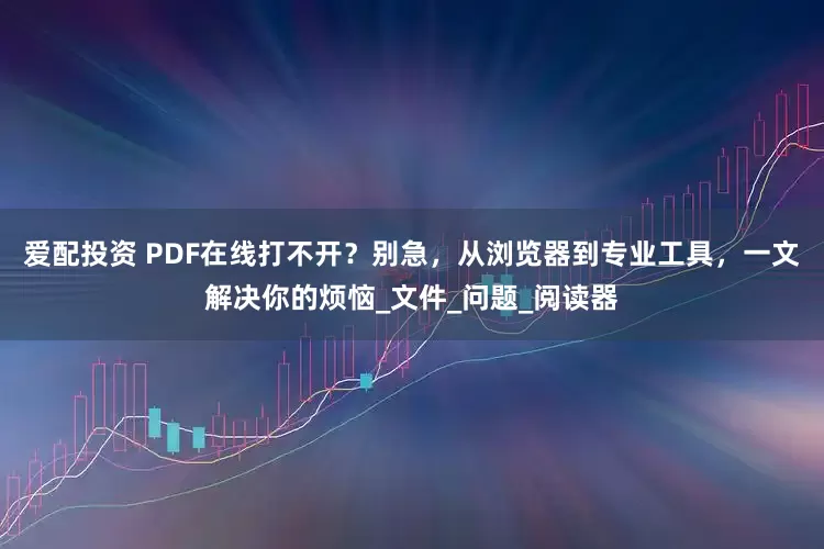 爱配投资 PDF在线打不开？别急，从浏览器到专业工具，一文解决你的烦恼_文件_问题_阅读器
