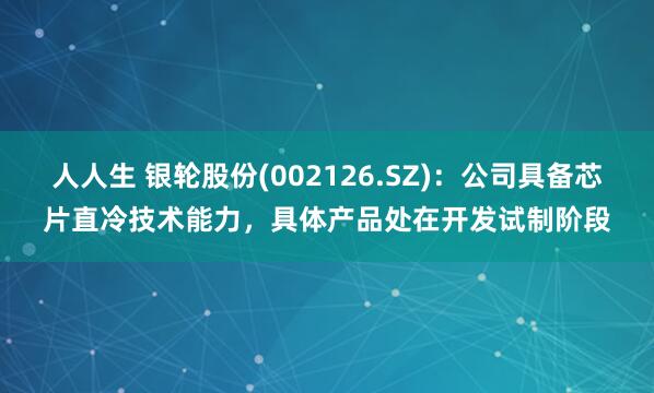 人人生 银轮股份(002126.SZ)：公司具备芯片直冷技术能力，具体产品处在开发试制阶段