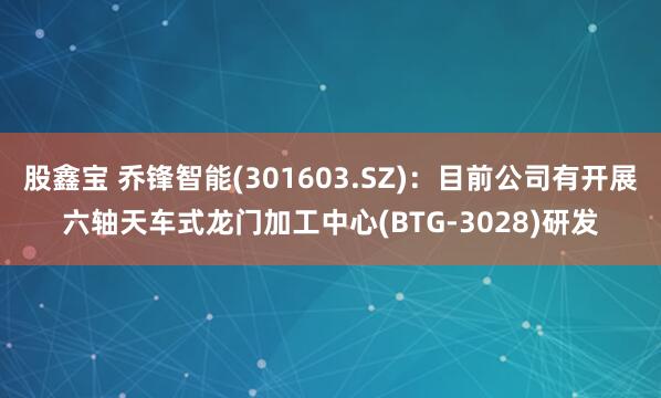股鑫宝 乔锋智能(301603.SZ)：目前公司有开展六轴天车式龙门加工中心(BTG-3028)研发