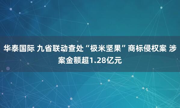 华泰国际 九省联动查处“极米坚果”商标侵权案 涉案金额超1.28亿元