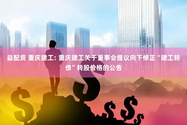 益配资 重庆建工: 重庆建工关于董事会提议向下修正“建工转债”转股价格的公告
