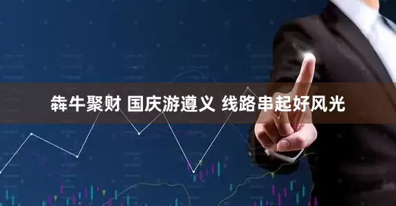 犇牛聚财 国庆游遵义 线路串起好风光