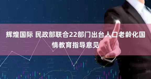辉煌国际 民政部联合22部门出台人口老龄化国情教育指导意见