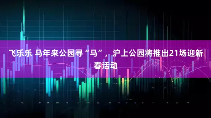 飞乐乐 马年来公园寻“马”,沪上公园将推出21场迎新春活动