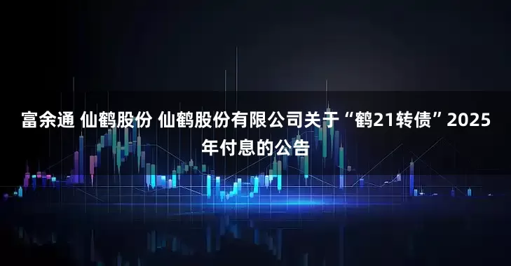 富余通 仙鹤股份 仙鹤股份有限公司关于“鹤21转债”2025年付息的公告