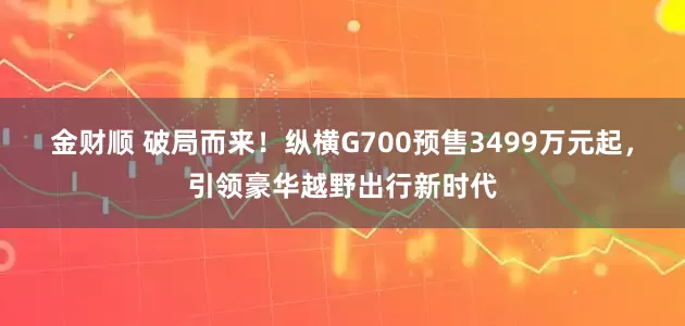 金财顺 破局而来！纵横G700预售3499万元起，引领豪华越野出行新时代