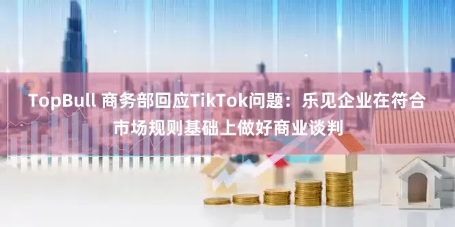 TopBull 商务部回应TikTok问题：乐见企业在符合市场规则基础上做好商业谈判