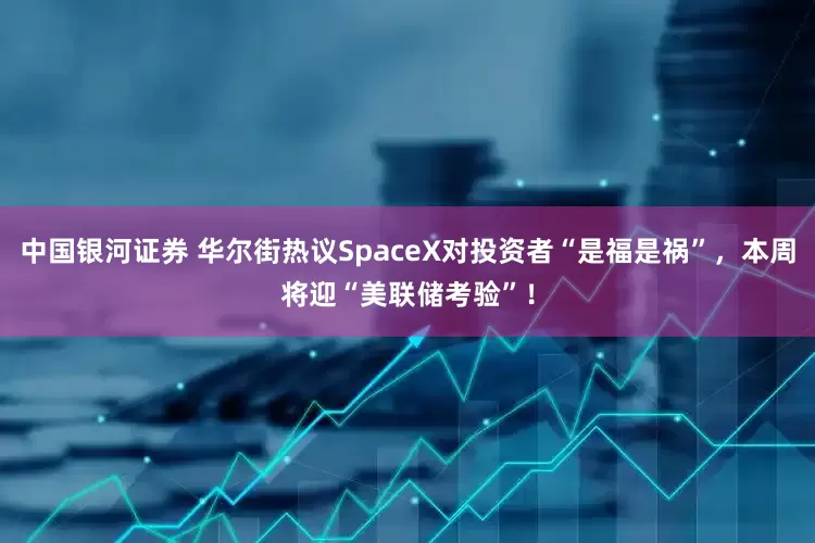中国银河证券 华尔街热议SpaceX对投资者“是福是祸”，本周将迎“美联储考验”！