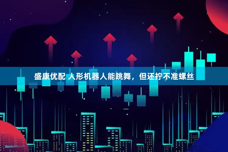 盛康优配 人形机器人能跳舞，但还拧不准螺丝